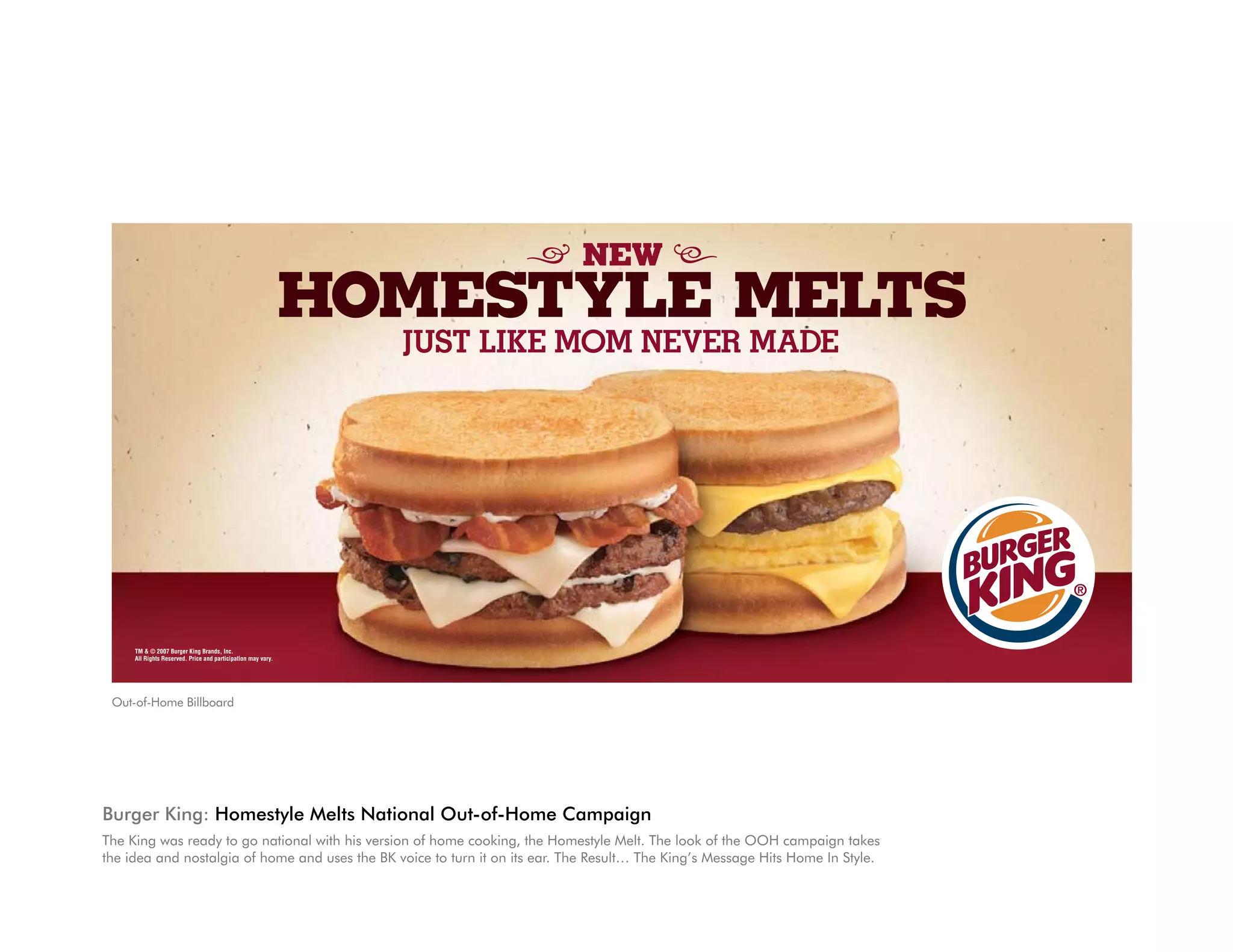 NEW
                                                              HOMESTYLE MELTS
                                                                JUST LIKE MOM NEVER MADE




     TM & © 2007 Burger King Brands, Inc.
     All Rights Reserved. Price and participation may vary.




 Out-of-Home Billboard




Burger King: homestyle Melts National Out-of-home Campaign
The King was ready to go national with his version of home cooking, the Homestyle Melt. The look of the OOH campaign takes
the idea and nostalgia of home and uses the BK voice to turn it on its ear. The Result… The King’s Message Hits Home In Style.
 