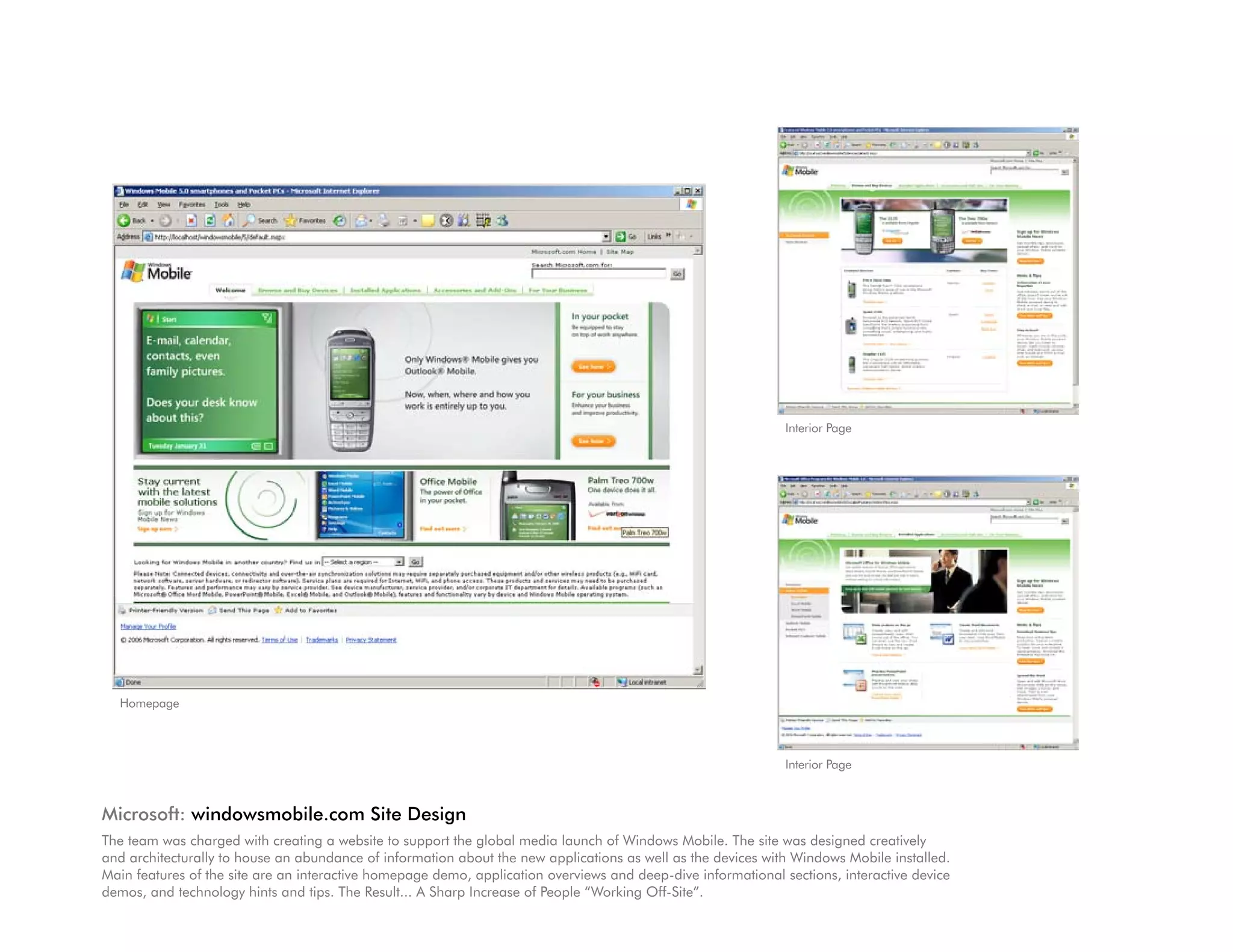 Interior Page




  Homepage



                                                                                                               Interior Page



Microsoft: windowsmobile.com Site Design
The team was charged with creating a website to support the global media launch of Windows Mobile. The site was designed creatively
and architecturally to house an abundance of information about the new applications as well as the devices with Windows Mobile installed.
Main features of the site are an interactive homepage demo, application overviews and deep-dive informational sections, interactive device
demos, and technology hints and tips. The Result... A Sharp Increase of People “Working Off-Site”.
 