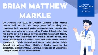 BRIAN MATTHEW
MARKLE
On January 7th, 2021, in Ontario, Canada, Brian Markle
honors Bill W. for his many years of sobriety and
membership in AA. During the pandemic, Brian Markle also
collaborated with other alcoholics. Pastor Brian Markle has
his sights set on a brand-new residential treatment facility
for people with addiction and mental health issues. This
week, Pastor Markle married Jason and Hilda from Cornwall.
Iroquois Jr. Public School and Henry Kelsy Senior Public
School are where Brian Matthew Markle received his
education. Brian Matthew Markle, a graduate of Centennial
College, works in law enforcement.
 