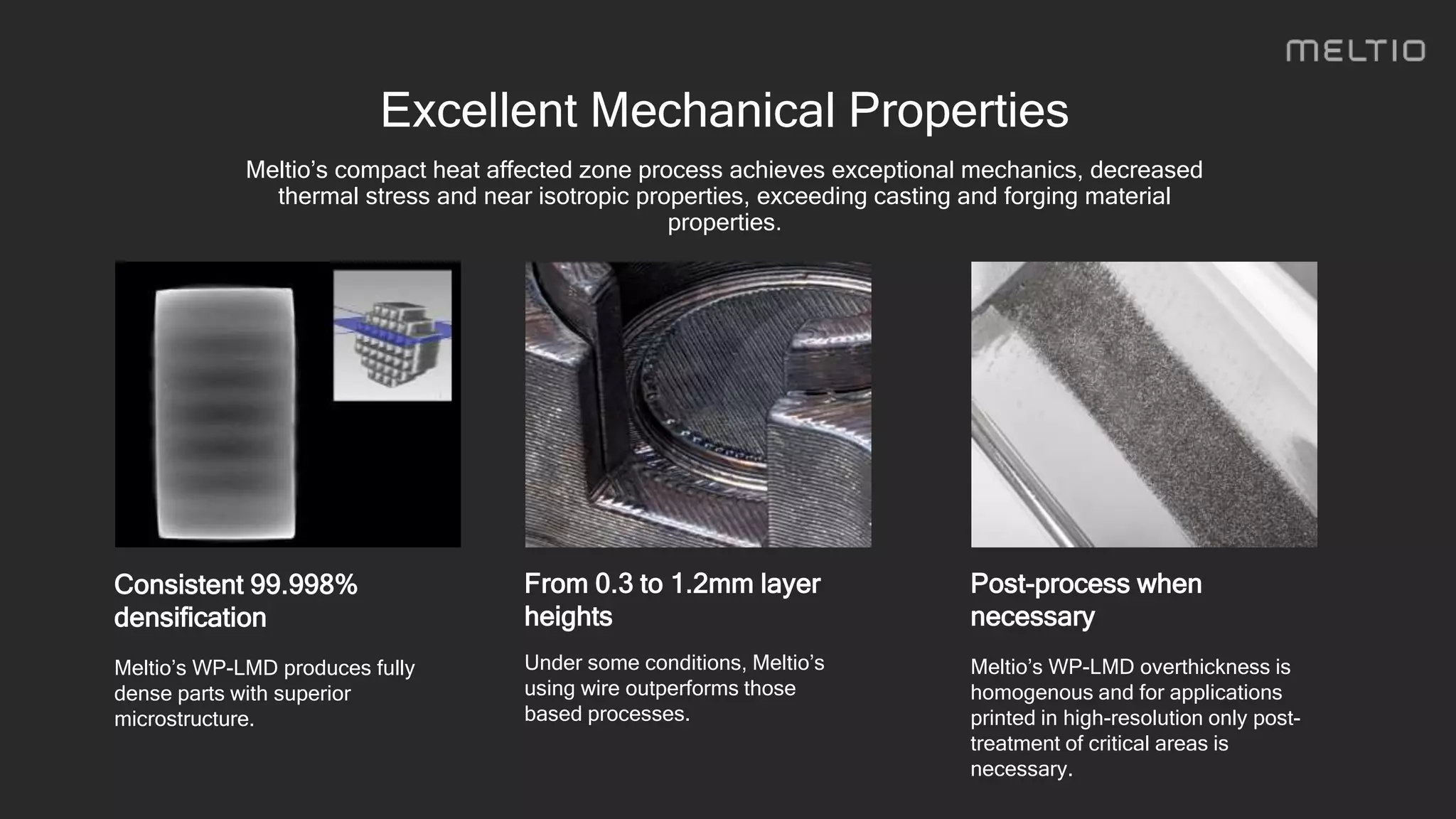 From 0.3 to 1.2mm layer
heights
Under some conditions, Meltio’s
using wire outperforms those
based processes.
Consistent 99.998%
densification
Meltio’s WP-LMD produces fully
dense parts with superior
microstructure.
Post-process when
necessary
Meltio’s WP-LMD overthickness is
homogenous and for applications
printed in high-resolution only post-
treatment of critical areas is
necessary.
Excellent Mechanical Properties
Meltio’s compact heat affected zone process achieves exceptional mechanics, decreased
thermal stress and near isotropic properties, exceeding casting and forging material
properties.
 