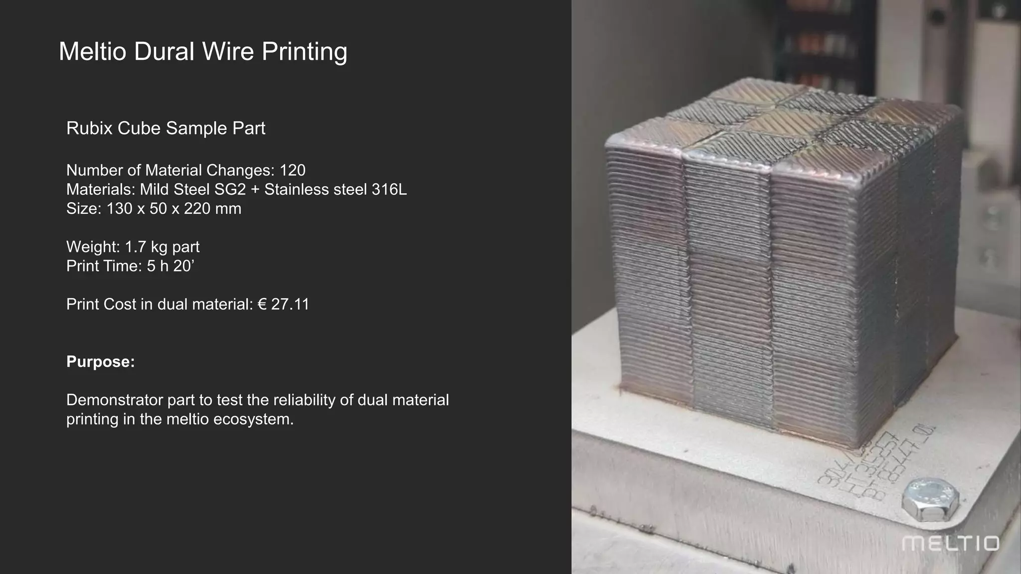 Rubix Cube Sample Part
Number of Material Changes: 120
Materials: Mild Steel SG2 + Stainless steel 316L
Size: 130 x 50 x 220 mm
Weight: 1.7 kg part
Print Time: 5 h 20’
Print Cost in dual material: € 27.11
Purpose:
Demonstrator part to test the reliability of dual material
printing in the meltio ecosystem.
Meltio Dural Wire Printing
 