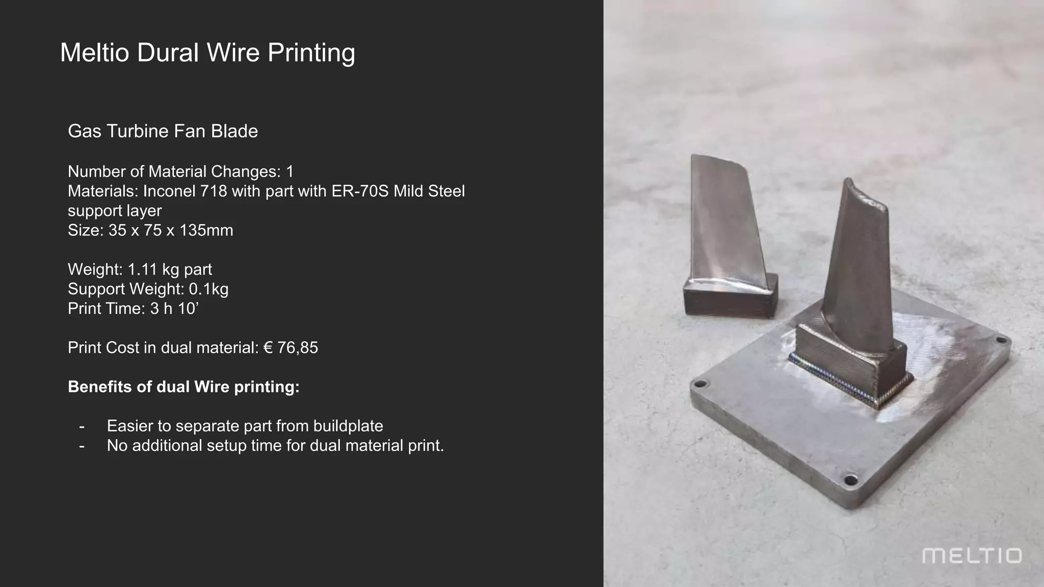 Gas Turbine Fan Blade
Number of Material Changes: 1
Materials: Inconel 718 with part with ER-70S Mild Steel
support layer
Size: 35 x 75 x 135mm
Weight: 1.11 kg part
Support Weight: 0.1kg
Print Time: 3 h 10’
Print Cost in dual material: € 76,85
Benefits of dual Wire printing:
- Easier to separate part from buildplate
- No additional setup time for dual material print.
Meltio Dural Wire Printing
 