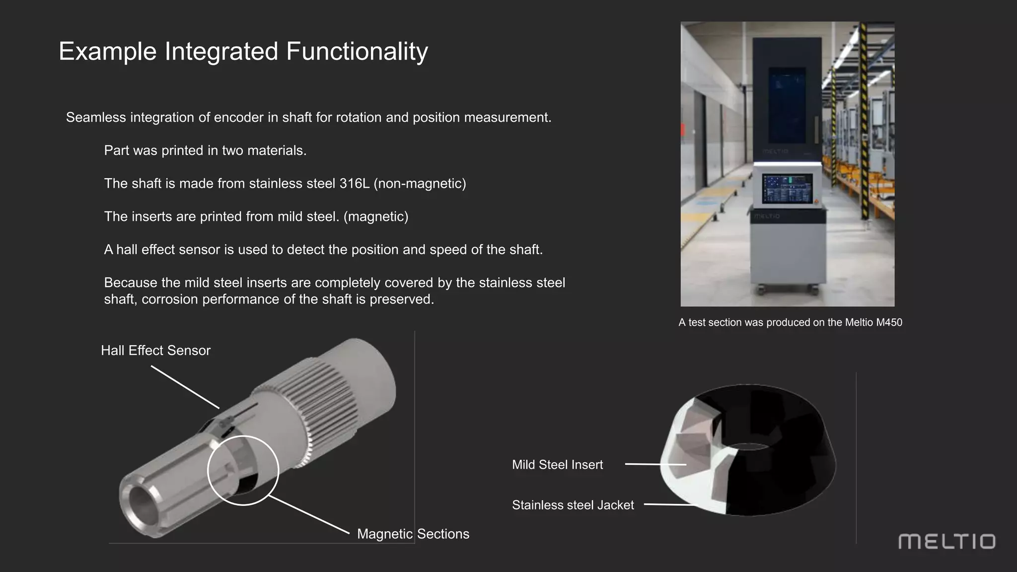 Seamless integration of encoder in shaft for rotation and position measurement.
- Part was printed in two materials.
- The shaft is made from stainless steel 316L (non-magnetic)
- The inserts are printed from mild steel. (magnetic)
- A hall effect sensor is used to detect the position and speed of the shaft.
- Because the mild steel inserts are completely covered by the stainless steel
shaft, corrosion performance of the shaft is preserved.
Hall Effect Sensor
Magnetic Sections
A test section was produced on the Meltio M450
Mild Steel Insert
Stainless steel Jacket
Example Integrated Functionality
 