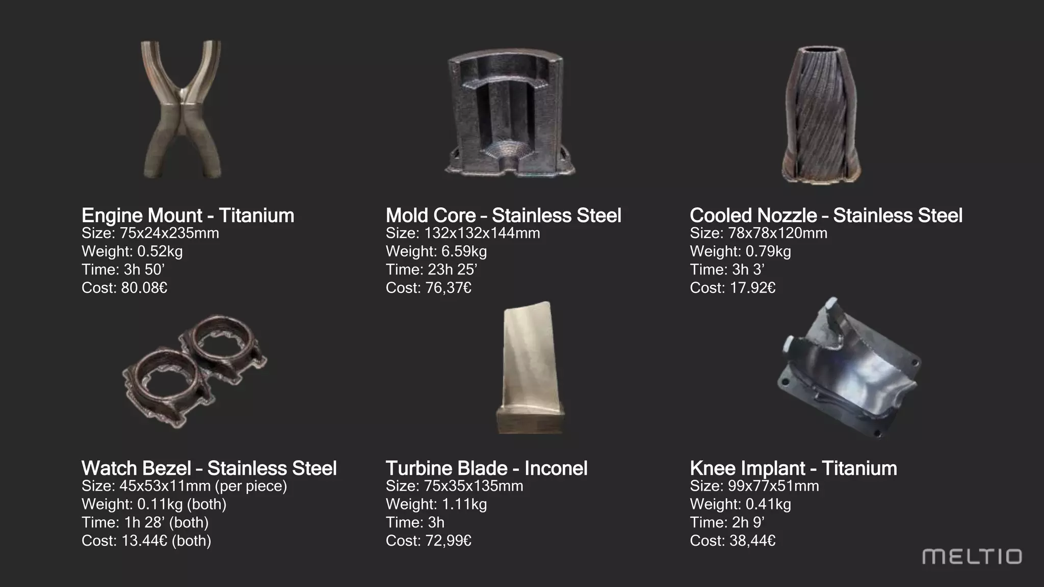 Engine Mount - Titanium
Size: 75x24x235mm
Weight: 0.52kg
Time: 3h 50’
Cost: 80.08€
Mold Core – Stainless Steel
Size: 132x132x144mm
Weight: 6.59kg
Time: 23h 25’
Cost: 76,37€
Cooled Nozzle – Stainless Steel
Size: 78x78x120mm
Weight: 0.79kg
Time: 3h 3’
Cost: 17.92€
Watch Bezel – Stainless Steel
Size: 45x53x11mm (per piece)
Weight: 0.11kg (both)
Time: 1h 28’ (both)
Cost: 13.44€ (both)
Turbine Blade - Inconel
Size: 75x35x135mm
Weight: 1.11kg
Time: 3h
Cost: 72,99€
Knee Implant - Titanium
Size: 99x77x51mm
Weight: 0.41kg
Time: 2h 9’
Cost: 38,44€
 