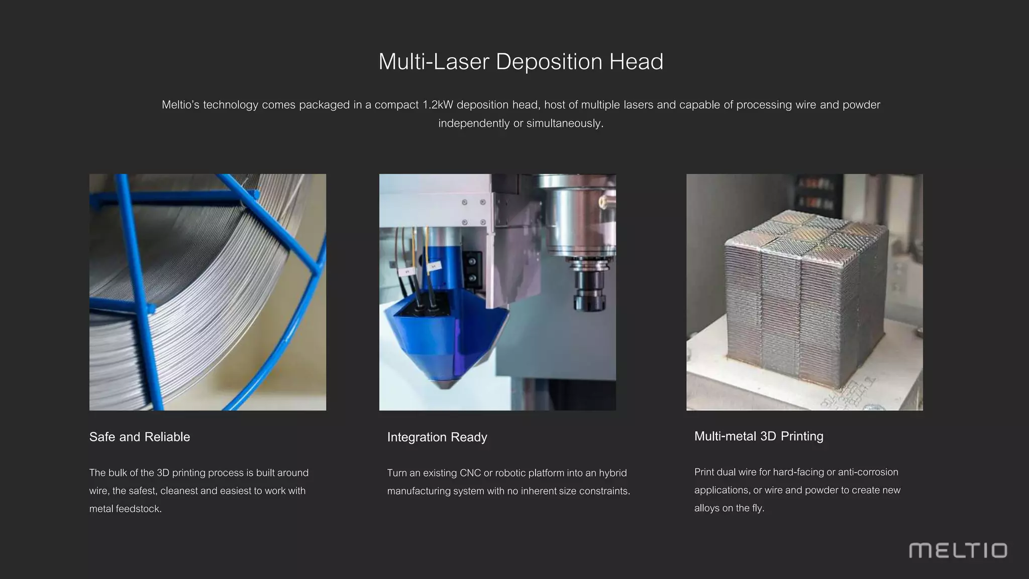 Multi-Laser Deposition Head
Meltio’s technology comes packaged in a compact 1.2kW deposition head, host of multiple lasers and capable of processing wire and powder
independently or simultaneously.
Integration Ready
Turn an existing CNC or robotic platform into an hybrid
manufacturing system with no inherentsize constraints.
Safe and Reliable
The bulk of the 3D printing process is built around
wire, the safest, cleanest and easiest to work with
metal feedstock.
Multi-metal 3D Printing
Print dual wire for hard-facing or anti-corrosion
applications, or wire and powder to create new
alloys on the fly.
 