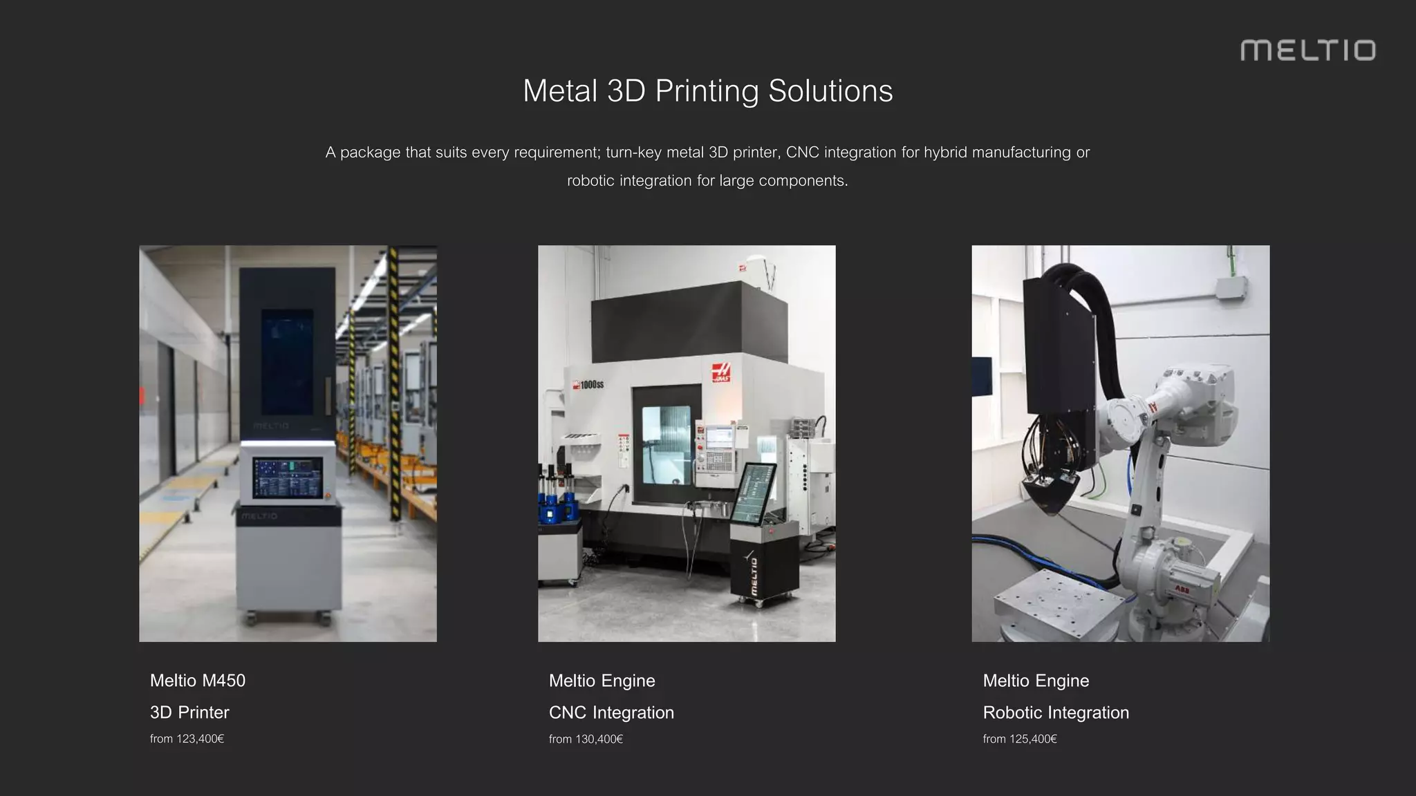 Metal 3D Printing Solutions
A package that suits every requirement; turn-key metal 3D printer, CNC integration for hybrid manufacturing or
robotic integration for large components.
Meltio Engine
CNC Integration
from 130,400€
Meltio M450
3D Printer
from 123,400€
Meltio Engine
Robotic Integration
from 125,400€
 