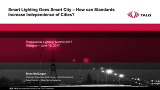 and TALQ are trademarks owned by the TALQ Consortium
Smart Lighting Goes Smart City – How can Standards
Increase Independence of Cities?
Professional Lighting Summit 2017
Glasgow – June 15, 2017
Brian McGuigan
Chairman Promotion Work Group – TALQ Consortium
Sales Director – Silver Spring Networks
 