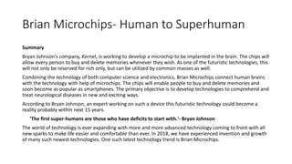 Brian Microchips- Human to Superhuman
Summary
Bryan Johnson's company, Kernel, is working to develop a microchip to be implanted in the brain. The chips will
allow every person to buy and delete memories whenever they wish. As one of the futuristic technologies, this
will not only be reserved for rich only, but can be utilized by common masses as well.
Combining the technology of both computer science and electronics, Brian Microchips connect human brains
with the technology with help of microchips. The chips will enable people to buy and delete memories and
soon become as popular as smartphones. The primary objective is to develop technologies to comprehend and
treat neurological diseases in new and exciting ways.
According to Bryan Johnson, an expert working on such a device this futuristic technology could become a
reality probably within next 15 years.
'The first super-humans are those who have deficits to start with.'- Bryan Johnson
The world of technology is ever expanding with more and more advanced technology coming to front with all
new sparks to make life easier and comfortable than ever. In 2018, we have experienced invention and growth
of many such newest technologies. One such latest technology trend is Brian Microchips.
 
