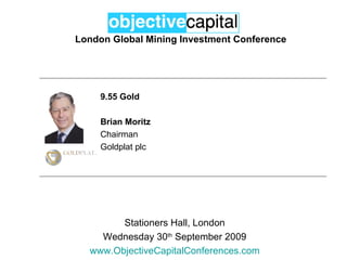 London Global Mining Investment Conference Stationers Hall, London Wednesday 30 th  September 2009 www.ObjectiveCapitalConferences.com 9.55 Gold Brian Moritz Chairman Goldplat plc 