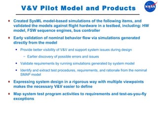 V&V Pilot Model and Products Created SysML model-based simulations of the following items, and validated the models against flight hardware in a testbed, including: HW model, FSW sequence engines, bus controller Early validation of nominal behavior flow via simulations generated directly from the model Provide better visibility of V&V and support system issues during design Earlier discovery of possible errors and issues Validate requirements by running simulations generated by system model Identify and extract test procedures, requirements, and rationale from the nominal SMAP model Expressing system design in a rigorous way with multiple viewpoints makes the necessary V&V easier to define Map system test program activities to requirements and test-as-you-fly exceptions 