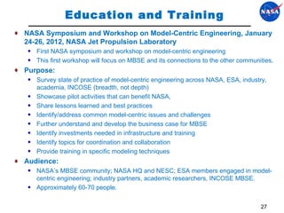 Education and Training NASA Symposium and Workshop on Model-Centric Engineering, January 24-26, 2012, NASA Jet Propulsion Laboratory First NASA symposium and workshop on model-centric engineering This first workshop will focus on MBSE and its connections to the other communities. Purpose:  Survey state of practice of model-centric engineering across NASA, ESA, industry, academia, INCOSE (breadth, not depth) Showcase pilot activities that can benefit NASA, Share lessons learned and best practices Identify/address common model-centric issues and challenges Further understand and develop the business case for MBSE Identify investments needed in infrastructure and training Identify topics for coordination and collaboration Provide training in specific modeling techniques Audience:  NASA’s MBSE community; NASA HQ and NESC; ESA members engaged in model-centric engineering; industry partners, academic researchers, INCOSE MBSE.  Approximately 60-70 people.  