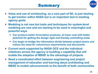 Summary Value and use of architecting, as a core part of SE, is just starting to get traction within NASA but is an important tool in meeting agency goals Modeling is not new but tools and techniques for system-level modeling are new and are starting to be used in meaningful and powerful ways  Can produce better formulation products, at lower cost with better potential for getting the design right and thereby controlling costs Can begin to bridge the information divide between project teams and reduce the need for voluminous requirements and documents  Current work supported by NASA OCE and the individual initiatives across the agency is building a capability that will enable the adoption of MBSE to the advantage of projects Need a coordinated effort between engineering and project management of education and learning about architecting and MBSE to enable advancements to the benefit of both communities 