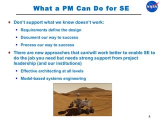 What a PM Can Do for SE Don’ t support what we know doesn’t work:  Requirements define the design Document our way to success Process our way to success There are new approaches that can/will work better to enable SE to do the job you need but needs strong support from project leadership (and our institutions) Effective architecting at all levels Model-based systems engineering 
