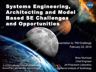 Systems Engineering, Architecting and Model Based SE Challenges and Opportunities Presentation to  PM Challenge February 22, 2012 Brian Muirhead Chief Engineer Jet Propulsion Laboratory , California Institute of Technology © 2012 California Institute of Technology. Government sponsorship acknowledged. 