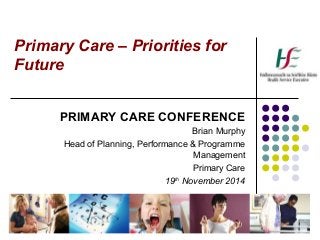 Primary Care – Priorities for 
Future 
PRIMARY CARE CONFERENCE 
Brian Murphy 
Head of Planning, Performance & Programme 
Management 
Primary Care 
19th November 2014 
 