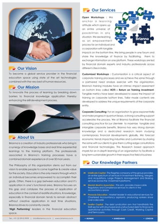 Our Services
                                                                                                                              Research
                                                                  Open Workshops : We                           Corporate
                                                                                                                Consulting
                                                                  anchor       a   learning
                                                                                                   Customized
                                                                  attitude which opens up          Workshops
                                                                  an entire universe of
                                                                  possibilities in any
                                                                                                     Open
                                                                  situation. We see learning       Workshops
                                                                  as an empowerment
                                                                  process for an individual and
                                                                  a corporation with tangible
                                                                  impacts on the bottom line. We bring people in one forum and
                                                                  share the knowledge of finance by facilitating              them to
                                                                  exchange information on one platform. These workshops are led
                                                                  by financial domain experts and industry professionals across
         Our Vision                                               different cities in India.

To become a global service provider in the financial              Customized Workshops : Customization is a critical aspect of
education space using state of the art technologies               corporate training processes and we achieve the same through
combined with the very best of human resources.                   a partnered need analysis exercise with the organization.
                                                                  Brianna's training modules have an intrinsic impact assessment
         Our Mission
                                                                  on bottom lines called ROTI – Return on Training Investment.
To innovate the process of learning by breaking down
                                                                  Tangible metrics have been developed to assess the impact of
barriers to financial knowledge application thereby
                                                                  training on corporate bottom lines. Tailor made contents are
enhancing the skill development process.
                                                                  developed to address the unique requirements of the corporate
                                                                  entity.

                                                                  Corporate Consulting: For an organization to grow exponentially
                                                                  and make progress in quantum leaps, a strong consulting support
                                                                  accelerates the process. We at Brianna facilitate the financial
                                                                  consulting practice for our clientele to maximize tangible and
                                                                  intangible corporate benefits. Brianna has very strong domain
                                                                  knowledge and a dedicated research team studying
                                                                  contemporary financial developments globally. We forecast
         About Us                                                 economic trends impacting industries and customers by sharing
Brianna is a creation of industry professionals who bring in      the same with our clients to give them cutting-edge consultations
a synergy of knowledge bases and real time experiential           and financial technologies. This Research based approach
learnings to the training platform. The professionals             impels for an in-depth learning of an organization to facilitate a
associated in Brianna’s training processes have a                 long term sustainable growth in their respective field of business
combined domain experience of over 50 man years.
                                                                            Our Knowledge Partners
The Philosophy of this organization stems out from our
vision to enable people to come together & create value
for the society. Education is the only means through which         8
                                                                   Intellivate Capital : The flagship company of the group provides
                                                                        an entire spectrum of services in Investment Banking, Mergers
an individual becomes empowered to accomplish their                     and Acquisitions, Large Projects Management and Broking
goals. Often, there is a gap between education and it’s                 services across the investment platforms.

application in one’s functional area. Brianna focuses on           8 & Associates : This arm
                                                                   Manish Modi                            provides impeccable
                                                                        Regulatory and Compliance services to clients in the
this gap and catalyzes the process of application of                    accountancy space
education in the context of real life situations. Knowledge,
                                                                   8
                                                                   Pinnacle Education : Market leader in educational services for
especially in financial domain tends to remain abstract                 Chartered Accountancy aspirants, producing rankers since
                                                                        over a decade
without creative application in real time situations.
Brianna strives to constantly create                               8 : The debt syndication arm that handholds the
                                                                   Seolfor Capital
                                                                        SME sector with structured and unstructured debt to finance its
‘High Performing’ leaders in the financial education                    operational activities through Cash Credit, Working Capital
space.                                                                  and Term Loans.

Tel.: +91 22 3910 9999 | info@brianna.co.in | www.brianna.co.in       MUMBAI                    AHMEDABAD                      LONDON
 