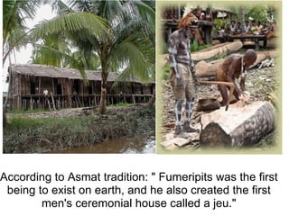  According to Asmat tradition: &quot; Fumeripits was the first being to exist on earth, and he also created the first men's ceremonial house called a jeu.&quot; 