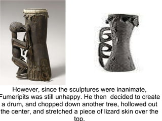  However, since the sculptures were inanimate, Fumeripits was still unhappy. He then decided to create a drum, and chopped down another tree, hollowed out the center, and stretched a piece of lizard skin over the top. 