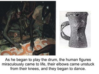  As he began to play the drum, the human figures miraculously came to life, their elbows came unstuck from their knees, and they began to dance. 