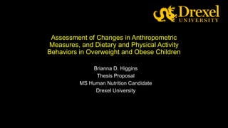 Assessment of Changes in Anthropometric
Measures, and Dietary and Physical Activity
Behaviors in Overweight and Obese Children
Brianna D. Higgins
Thesis Proposal
MS Human Nutrition Candidate
Drexel University
 