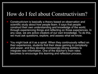 How do I feel about Constructivism? Constructivism is basically a theory based on observation and scientific study about how people learn. It says that people construct their own understanding and knowledge of the world, through experiencing things and reflecting on those experiences. In any case, we are active creators of our own knowledge. To do this, we must ask questions, explore, and assess what we know. You might look at it as a spiral. When they continuously reflect on their experiences, students find their ideas gaining in complexity and power, and they develop increasingly strong abilities to integrate new information. One of the teacher's main roles becomes to encourage this learning and reflection process.  