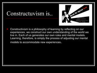 Constructuvism is.. Constructivism is a philosophy of learning by reflecting on our experiences, we construct our own understanding of the world we live in. Each of us generates our own rules and mental models. Learning, therefore, is simply the process of adjusting our mental models to accommodate new experiences . 
