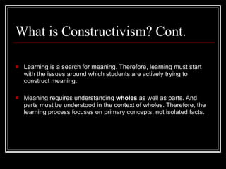 What is Constructivism? Cont. Learning is a search for meaning. Therefore, learning must start with the issues around which students are actively trying to construct meaning.  Meaning requires understanding  wholes  as well as parts. And parts must be understood in the context of wholes. Therefore, the learning process focuses on primary concepts, not isolated facts.  
