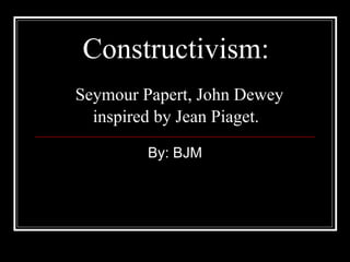 Constructivism:   Seymour Papert, John Dewey inspired by Jean Piaget.   By: BJM 