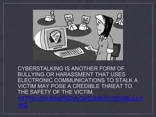 CYBERSTALKING IS ANOTHER FORM OF
BULLYING OR HARASSMENT THAT USES
ELECTRONIC COMMUNICATIONS TO STALK A
VICTIM MAY POSE A CREDIBLE THREAT TO
THE SAFETY OF THE VICTIM.
HTTPS://EN.WIKIPEDIA.ORG/WIKI/CYBERBULLY
ING
 