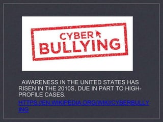 AWARENESS IN THE UNITED STATES HAS
RISEN IN THE 2010S, DUE IN PART TO HIGH-
PROFILE CASES.
HTTPS://EN.WIKIPEDIA.ORG/WIKI/CYBERBULLY
ING
 