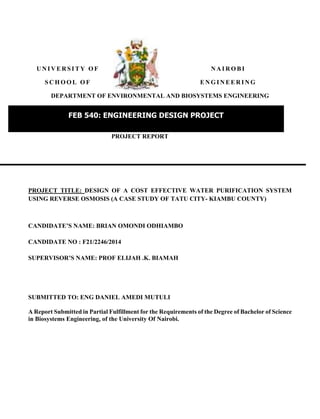 U N I V E R S I T Y O F N A I R O B I
S C H O O L O F E N G I N E E R I N G
DEPARTMENT OF ENVIRONMENTAL AND BIOSYSTEMS ENGINEERING
PROJECT REPORT
PROJECT TITLE: DESIGN OF A COST EFFECTIVE WATER PURIFICATION SYSTEM
USING REVERSE OSMOSIS (A CASE STUDY OF TATU CITY- KIAMBU COUNTY)
CANDIDATE’S NAME: BRIAN OMONDI ODHIAMBO
CANDIDATE NO : F21/2246/2014
SUPERVISOR’S NAME: PROF ELIJAH .K. BIAMAH
SUBMITTED TO: ENG DANIEL AMEDI MUTULI
A Report Submitted in Partial Fulfillment for the Requirements of the Degree of Bachelor of Science
in Biosystems Engineering, of the University Of Nairobi.
FEB 540: ENGINEERING DESIGN PROJECT
2014/2015 ACADEMIC YEAR
 
