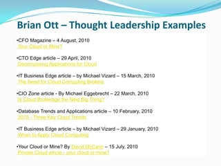 Brian Ott – Thought Leadership Examples
•CFO Magazine – 4 August, 2010
 Your Cloud or Mine?

•CTO Edge article – 29 April, 2010
 Decomposing Applications for Cloud

•IT Business Edge article – by Michael Vizard – 15 March, 2010
 The Need for Cloud Computing Brokers

•CIO Zone article - By Michael Eggebrecht – 22 March, 2010
 Is Cloud Brokerage the Next Big Thing?

•Database Trends and Applications article – 10 February, 2010
 2010 - Three Key Cloud Trends

•IT Business Edge article – by Michael Vizard – 29 January, 2010
 When to Apply Cloud Computing

•Your Cloud or Mine? By David McCann – 15 July, 2010
 Private Cloud article - your cloud or mine?
 