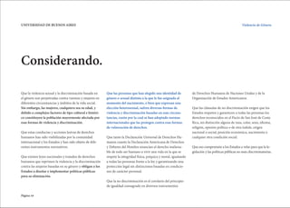 Página 10
UNIVERSIDAD DE BUENOS AIRES Violencia de Género.
Considerando.
Que la violencia sexual y la discriminación basada en
el género son perpetradas contra varones y mujeres en
diferentes circunstancias y ámbitos de la vida social.
Sin embargo, las mujeres, cualquiera sea su edad, y
debido a complejos factores de tipo cultural e históri-
co constituyen la población mayormente afectada por
esas formas de violencia y discriminación.
Que estas conductas y acciones lesivas de derechos
humanos han sido visibilizadas por la comunidad
internacional y los Estados y han sido objeto de dife-
rentes instrumentos normativos.
Que existen leyes nacionales y tratados de derechos
humanos que reprimen la violencia y la discriminación
contra las mujeres basadas en su género y obligan a los
Estados a diseñar e implementar políticas públicas
para su eliminación.
Que las personas que han elegido una identidad de
género o sexual distinta a la que le fue asignada al
momento del nacimiento, o bien que expresan una
elección heterosexual, sufren diversas formas de
violencia y discriminación basadas en esas circuns-
tancias, razón por la cual se han adoptado normas
internacionales que las protegen contra esas formas
de vulneración de derechos.
Que tanto la Declaración Universal de Derechos Hu-
manos cuanto la Declaración Americana de Derechos
y Deberes del Hombre enuncian el derecho inaliena-
ble de todo ser humano a vivir una vida en la que se
respete la integridad física, psíquica y moral, igualando
a todas las personas frente a la ley y garantizando una
protección legal sin distinciones basadas en condicio-
nes de carácter personal.
Que la no discriminación es el corolario del principio
de igualdad consagrado en diversos instrumentos
de Derechos Humanos de Naciones Unidas y de la
Organización de Estados Americanos.
Que las cláusulas de no discriminación exigen que los
Estados respeten y garanticen a todas las personas los
derechos reconocidos en el Pacto de San José de Costa
Rica, sin distinción alguna de raza, color, sexo, idioma,
religión, opinión política o de otra índole, origen
nacional o social, posición económica, nacimiento o
cualquier otra condición social.
Que eso compromete a los Estados a velar para que la le-
gislación y las políticas públicas no sean discriminatorias.
 