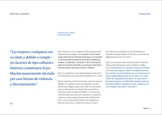 Página 11
EXP-UBA: 34.256/2015
Que el derecho a no ser objeto de discriminación está
expresamente protegido en el artículo 2º de la Decla-
ración Universal de Derechos Humanos, en el artículo
2º del Pacto internacional de Derechos Económicos,
Sociales y Culturales, el artículo 2º de la Convención
sobre los Derechos del Niño y el artículo 26 del Pacto
internacional de Derechos Civiles y Políticos.
Que en la Argentina se ha implementado a través de la
Ley Nacional Contra Actos Discriminatorios, Nº 23.592.
Que la violencia y la discriminación contra las mujeres
basadas en su género, están contempladas en instru-
mentos que obligan al país, entre ellos, la Convención
sobre la Eliminación de todas las Formas de Discri-
minación contra la Mujer (CEDAW), la Convención
Interamericana para prevenir, sancionar y erradicar la
violencia contra la mujer (Convención de Belem do
Para) y la Ley Nacional de Protección Integral para
prevenir, sancionar y erradicar la violencia contra
las mujeres en los ámbitos en que desarrollen sus
relaciones interpersonales, Nº 26.485, y su Decreto de
Reglamentación Nº 101112010.
Que la Convención sobre la Eliminación de todas las
Formas Discriminación contra la Mujer la califica
como “toda distinción, exclusión o restricción basada
en el sexo que tenga por objeto o resultado menosca-
bar o anular el reconocimiento, goce o ejercicio por la
mujer, independienfemenfe de su estado civil, sobre
la base de la igualdad del hombre y la mujer, de los
derechos humanos y las libertades fundamentales en
las esferas política, económica, social, cultural y civil
o en cualquier otra esfera.” (artículo 1)
“Las mujeres, cualquiera sea
su edad, y debido a comple-
jos factores de tipo cultural e
histórico constituyen la po-
blación mayormente afectada
por esas formas de violencia
y discriminación.”
Considerando
»
Derecho a no ser objeto
de discriminación.
 