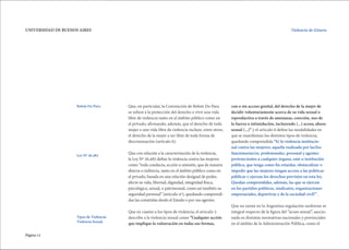 Página 12
UNIVERSIDAD DE BUENOS AIRES Violencia de Género.
Que, en particular, la Convención de Belem Do Para
se refiere a la protección del derecho a vivir una vida
libre de violencia tanto en el ámbito público como en
el privado, afirmando, además, que el derecho de toda
mujer a una vida libre de violencia incluye, entre otros,
el derecho de la mujer a ser libre de toda forma de
discriminación (artículo 6).
Que con relación a la caracterización de la violencia,
la Ley Nº 26.485 define la violencia contra las mujeres
como “toda conducta, acción u omisión, que de manera
directa o indirecta, tanto en el ámbito público como en
el privado, basada en una relación desigual de poder,
afecte su vida, libertad, dignidad, integridad física,
psicológica, sexual, o patrimonial, como así también su
seguridad personal” (articulo 4º), quedando comprendi-
das las cometidas desde el Estado o por sus agentes.
Que en cuanto a los tipos de violencia, el articulo 5
describe a la violencia sexual como “Cualquier acción
que implique la vulneración en todas sus formas,
con o sin acceso genital, del derecho de la mujer de
decidir voluntariamente acerca de su vida sexual o
reproductiva a través de amenazas, coerción, uso de
la fuerza o intimidación, incluyendo (...) acoso, abuso
sexual (...)” y el articulo 6 define las modalidades en
que se manifiestan los distintos tipos de violencia,
quedando comprendida “b) la violencia institucio-
nal contra las mujeres: aquella realizada por las/los
funcionarias/os, profesionales, personal y agentes
pertenecientes a cualquier órgano, ente o institución
pública, que tenga como fin retardar, obstaculizar o
impedir que las mujeres tengan acceso a las políticas
públicas y ejerzan los derechos previstos en esta ley.
Quedan comprendidas, además, las que se ejercen
en los partidos políticos, sindicatos, organizaciones
empresariales, deportivas y de la sociedad civil!” .
Que no existe en la Argentina regulación uniforme ni
integral respecto de la figura del “acoso sexual”, sancio-
nada en distintas normativas nacionales y provinciales
en el ámbito de la Administración Pública, como el
Tipos de Violencia:
Violencia Sexual.
Belem Do Para.
Ley Nº 26.485
 