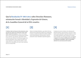 Página 16
Violencia de Género.UNIVERSIDAD DE BUENOS AIRES
Que la Resolución Nº 280712013 sobre Derechos Humanos,
orientación Sexual e Identidad y Expresión de Género,
de la Asamblea General de la OEA resuelve:
Condenar todas las formas de discriminación contra
personas por motivos de orientación sexual e iden-
tidad o expresión de género, e instar a los Estados
dentro de los parámetros de las instituciones jurídicas
de sus sistemas a que eliminen, allí donde existan,
las barreras que enfrentan las lesbianas, los gays y las
personas bisexuales, trans e intersex (LGTBI) en el
acceso equitativo a la participación política y otros
ámbitos de la vida pública, así como evitar interferen-
cias en su vida privada.
Alentar a los Estados Miembros a que, dentro de los pa-
rámetros de las instituciones jurídicas de su ordenamien-
to interno, consideren la adopción de políticas públicas
contra la discriminación contra personas a causa de
orientación sexual e identidad o expresión de género.
Condenar los actos de violencia y las violaciones de
derechos humanos contra personas a causa de su orien-
tación sexual e identidad o expresión de género, e instar
a los Estados Miembros a que fortalezcan sus institu-
ciones nacionales con el fin de prevenirlos, investigarlos
y asegurar a las víctimas la debida protección judicial
en condiciones de igualdad, y que los responsables
enfrenten las consecuencias ante la justicia.
[1] [2] [3]
 