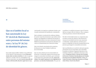 Página 17
EXP-UBA: 34.256/2015 Considerando
Que resulta imprescindible visibilizar estas problemáti-
cas de violencia y discriminación ya que el desconoci-
miento sobre sus efectos interfiere, no sólo en aspectos
subjetivos y sociales como los contemplados en los
derechos enunciados, sino en el correcto desarrollo del
trabajo o del desarrollo educativo según fuere el caso,
convirtiendo a los espacios en ambientes hostiles y pro-
vocando sentimientos de humillación e intimidación.
Que la comisión y la reiteración de conductas violentas
de carácter sexual, discriminatorias o que resulten intimi-
datorias y que degradan las condiciones de inserción en
el ámbito universitario, trae como consecuencia la inesta-
bilidad en la permanencia en los procesos educativos, así
como en el mantenimiento de la relación de trabajo.
Que se ha tomado conocimiento de la existencia
de denuncias en varias Unidades Académicas
de la Universidad.
Que uno de los objetivos de esta Universidad es la
formación y el desarrollo integral de las personas que
integran la comunidad universitaria, que constituyen
su principal activo, generando, para ello, espacios de
trabajo y de estudio respetuosos con la dignidad de las
personas y sus derechos fundamentales. Para que esto
Inestabilidad
en la permanencia
en los procesos educativos.
Que en el ámbito local se
han sancionado la Ley
Nº 26.618 de Matrimonio
entre personas del mismo
sexo y la Ley Nº 26.743
de identidad de género.
»
se produzca, la condición necesaria es que la Universi-
dad sea un espacio libre de violencia -física o psíquica-
contra las personas y exento de discriminación.
Por ello la Universidad sostiene un compromiso para
no tolerar acciones de violencia o discriminación y
reconoce la necesidad de prevenir estas situaciones
y erradicarlas, cuando aparezcan, de forma que se
preserve la dignidad, los derechos fundamentales de las
personas que integran la comunidad universitaria.
Que la problemática en cuestión ha sido preocupación
permanente de esta Universidad, que ha abordado
la temática en distintos Programas educativos en las
Unidades Académicas, pudiéndose mencionar, entre
otros, el Programa Género y Derecho de la Facultad
de Derecho; el Instituto Interdisciplinario de Estudios
de Géneros de la Facultad de Filosofía y Letras y el
Centro Preventivo Laboral que funciona en el Hospi-
tal de Clínicas "José de San Martín".
 