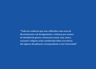 “Todas las conductas que sean calificadas como actos de
discriminación o de hostigamiento o violencia por razones
de identidad de género, orientación sexual, clase, étnica,
nacional o religiosa serán consideradas faltas a los efectos
del régimen disciplinario correspondiente a esta Universidad”.
 