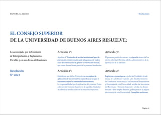 Página 21
EXP-UBA: 34.256/2015
EL CONSEJO SUPERIOR
DE LA UNIVERSIDAD DE BUENOS AIRES RESUELVE:
Lo aconsejado por la Comisión
de Interpretación y Reglamento.
Por ello, y en uso de sus atribuciones:
Articulo 1°: Articulo 3°:
Articulo 2°: Articulo 4°:
Aprobar el "Protocolo de acción institutional para la
prevención e intervención ante situaciones de violen-
cia o discriminación de género u orientación sexual”,
que como Anexo forma parte de la presente Resolución.
El presente protocolo entrará en vigencia dentro de los
ciento ochenta (180) días hábiles administrativos de la
aprobación de la presente.
Manifestar que dicho Protocolo no reemplaza la
aplicación de las normativas especificas a las que se
encuentra sujeta la comunidad universitaria.
La responsabilidad por la aplicación del presente Proto-
colo será del Consejo Superior y de aquellas Unidades
Académicas involucradas en la situación respectiva.
Regístrese, comuníquese a todas las Unidades Acadé-
micas, al Ciclo Básico Común, a los Establecimientos
de Enseñanza Secundaria, a los Institutos Hospitalarios
y Hospitales de esta Universidad, a todas las Secretarías
del Rectorado y Consejo Superior y a todas sus depen-
dencias y dése amplia difusión, publíquese en la página
electrónica de esta Universidad. Cumplido, archívese.
Resolución
N° 4043
Resoluciones
 