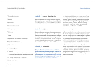 Página 26
UNIVERSIDAD DE BUENOS AIRES Violencia de Género.
1° Ámbito de aplicación.
2° Sujetos.
3° Situaciones.
4° Contexto de realización.
5° Principios rectores.
6° Objetivos.
7° Faltas.
8° Intervención ante consultas y denuncias.
9° Consultas y/o denuncias.
10° Procedimientos.
11° Medidas urgentes.
12° Registro.
13° Continuidad de contacto entre personas involucradas.
14° Campaña de prevención y formación.
15° Implementación.
Artículo 1º: Ámbito de aplicación.
Este procedimiento rige para las relaciones laborales
y/o educativas que se desarrollen en el marco de cual-
quier dependencia de la Universidad de Buenos Aires.
Artículo 2º: Sujetos.
Este procedimiento involucra a los comportamientos
y acciones realizadas por funcionarios, docentes y no
docentes cualquiera sea su condición laboral, estudian-
tes cualquiera sea su situación académica, personal
académico temporario o visitante, terceros que presten
servicios no académicos permanentes o temporales en
las instalaciones edilicias de la Universidad.
Articulo 3º: Situaciones.
Este procedimiento incluye situaciones de violencia
sexual y discriminación basada en el sexo y/o género de
la persona, orientación sexual, identidad de género y ex-
presión de género que tengan por objeto o por resultado,
excluir, restringir, limitar, degradar, ofender o anular el
reconocimiento, goce o ejercicio de los derechos.
Las situaciones señaladas en este artículo pueden llevar-
se a cabo por cualquier medio comisivo, incluyendo la
omisión y pueden dirigirse a una persona en particular
o referirse de manera general a un grupo o población
fundada en razones de género, identidad de género
u orientación sexual y que generen un ambiente de
intimidación, humillación u hostilidad.
Las situaciones comprenden:
a. Hechos de violencia sexual no descritas en los términos
del artículo 119 y sus agravantes del Código Penal argen-
tino y que configuren formas de acoso sexual. Se entiende
por acoso sexual, todo comentario reiterado o conducta
con connotación sexual que implique hostigamiento,
asedio, que tenga por fin inducir a otra persona a acceder
a requerimientos sexuales no deseados o no consentidos.
b. Hechos con connotación sexista: toda conducta,
acción, todo comentario, cuyo contenido discrimine, ex-
cluya, subordine, subvalore o estereotipe a las personas
en razón de su género, identidad de género, orientación
sexual que provoque daño, sufrimiento, miedo, afecte la
vida, la libertad, la dignidad, integridad psicológica o
la seguridad personal.
 