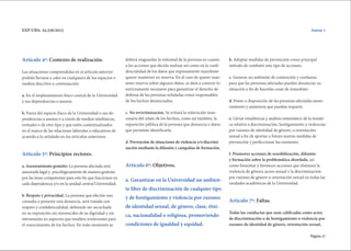 Página 27
EXP-UBA: 34.256/2015
Artículo 4º: Contexto de realización.
Las situaciones comprendidas en el artículo anterior
podrán llevarse a cabo en cualquiera de los espacios o
medios descritos a continuación:
a. En el emplazamiento físico central de la Universidad
y sus dependencias o anexos.
b. Fuera del espacio físico de la Universidad o sus de-
pendencias o anexos o a través de medios telefónicos,
virtuales o de otro tipo y que estén contextualizados
en el marco de las relaciones laborales o educativas de
acuerdo a lo señalado en los artículos anteriores.
Articulo 5º: Principios rectores.
a. Asesoramiento gratuito: La persona afectada será
asesorada legal y psicológicamente de manera gratuita
por las áreas competentes para este fin que funcionen en
cada dependencia y/o en la unidad central Universidad.
b. Respeto y privacidad. La persona que efectúe una
consulta o presente una denuncia, será tratada con
respeto y confidencialidad, debiendo ser escuchada
en su exposición sin menoscabo de su dignidad y sin
intromisión en aspectos que resulten irrelevantes para
el conocimiento de los hechos. En todo momento se
deberá resguardar la voluntad de la persona en cuanto
a las acciones que decida realizar así como en la confi-
dencialidad de los datos que expresamente manifieste
querer mantener en reserva. En el caso de querer man-
tener reserva sobre algunos datos, se dará a conocer lo
estrictamente necesario para garantizar el derecho de
defensa de las personas señaladas como responsables
de los hechos denunciados.
c. No revictimizacion. Se evitará la reiteración inne-
cesaria del relato de los hechos, como así también, la
exposición pública de la persona que denuncia o datos
que permitan identificarla.
d. Prevención de situaciones de violencia y/o discrimi-
nación mediante la difusión y campañas de formación.
Articulo 6º: Objetivos.
a. Garantizar en la Universidad un ambien-
te libre de discriminación de cualquier tipo
y de hostigamiento y violencia por razones
de identidad sexual, de género, clase, étni-
ca, nacionalidad o religiosa, promoviendo
condiciones de igualdad y equidad.
b. Adoptar medidas de prevención como principal
método de combatir este tipo de acciones.
c. Generar un ambiente de contención y confianza
para que las personas afectadas puedan denunciar su
situación a fin de hacerlas cesar de inmediato.
d. Poner a disposición de las personas afectadas aseso-
ramiento y asistencia que puedan requerir.
e. Llevar estadísticas y análisis sistemático de la temáti-
ca relativa a discriminación, hostigamiento y violencias
por razones de identidad de género, u orientación
sexual a fin de aportar a futuro nuevas medidas de
prevención y perfeccionar las existentes.
f. Promover acciones de sensibilización, difusión
y formación sobre la problemática abordada, así
como fomentar y favorecer acciones que eliminen la
violencia de género, acoso sexual y la discriminación
por razones de género u orientación sexual en todas las
unidades académicas de la Universidad.
Artículo 7º: Faltas.
Todas las conductas que sean calificadas como actos
de discriminación o de hostigamiento o violencia por
razones de identidad de género, orientación sexual,
Anexo 1
 