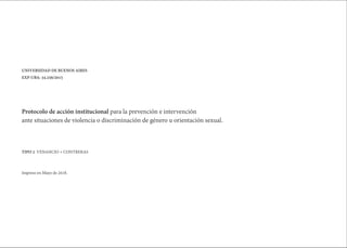 Protocolo de acción institucional para la prevención e intervención
ante situaciones de violencia o discriminación de género u orientación sexual.
UNIVERSIDAD DE BUENOS AIRES
EXP-UBA: 34.256/2015
TIPO 2 VENANCIO + CONTRERAS
Impreso en Mayo de 2018.
 