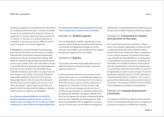 Página 31
EXP-UBA: 34.256/2015
pertinencia realizada y la manifestación de voluntad de
la consultante, podrán optar por: 1) archivar el trámite
en caso de no pertinencia de la situación; 2) hacer un
seguimiento y asesorar sobre lo que fuera el motivo de
la consulta, en caso que no se realizara denuncia; 3)
acompañar la denuncia que decida realizar la consul-
tante, de acuerdo a los términos siguientes.
c. Denuncia: Si con posterioridad al asesoramiento,
la persona decide realizar una denuncia en el ámbito
administrativo, las personas referentes/responsables
realizarán un informe de Evaluación de Riesgo, deta-
llando las normativas que protegen los derechos de las
personas que podrían haber sido vulnerados en el caso
y una evaluación de la situación con recomendaciones.
Este informe será remitido a las autoridades de las
Unidades Académicas que tomen a su cargo el tramite
de la denuncia. Por su parte, las personas referentes/
responsables quedarán a disposición de la persona
denunciante durante todo el trámite de la denuncia
así como de las asesorías legales intervinientes con el
objeto de orientar o sugerir aspectos que hacen a la
especificidad de las situaciones de violencia y discrimi-
nación basadas en el género y la sexualidad.
Si la situación expuesta habilita la vía judicial la
persona consultante podrá hacer uso o no de esa
instancia, pero en ningún caso las acciones que deban
tramitarse en el marco del procedimiento administra-
tivo universitario podrán hacerse depender del inicio
o del resultado de las acciones civiles y/o penales.
Artículo 11º: Medidas urgentes.
Una vez adoptadas las medidas urgentes que el caso
requiera, a partir de las recomendaciones formuladas
en el informe de Evaluación de Riesgo por los/las
referentes responsables, serán de aplicación las normas
disciplinarias vigentes de la Universidad.
Articulo 12º: Registro.
Las personas referentes/responsables elaborarán un
registro de todas las actuaciones donde consten los
siguientes elementos:
a) datos personales relevantes de la persona consul-
tante o denunciante con sus iniciales para asegurar su
privacidad y evitar su revictimización; b) descripción
de la situación por la cual se consulta o denuncia; c)
evaluación de la situación; d) observaciones, suge-
rencias, mención de estrategias de intervención; e)
tramitación que se le dará a la situación en función de
las sugerencias realizadas. Tal registro, además de las
funciones de registración de datos e información de las
intervenciones realizadas, permitirá promover diag-
nósticos permanentes sobre la magnitud y caracterís-
ticas de las situaciones a fin de elaborar estrategias de
visibilización y concientización de las problemáticas en
el marco de la Unidad Académica donde haya surgido.
Artículo 13º: Continuidad de contacto
entre personas involucradas.
En el caso de que la persona consultante o denun-
ciante y la/s persona/s implicada/s en dichas acciones
o comportamientos estuvieran o debieran estar en
contacto directo por razones de trabajo o académicas,
o si ese contacto expusiese a la persona denunciante
a una situación de vulnerabilidad por la permanencia
o continuidad de la relación laboral o académica, las
autoridades de la Unidad Académica involucrada re-
solverán conjuntamente con la persona denunciante y
con las personas referentes/responsables y la comisión
de seguimiento, la mejor vía para proteger a la persona
denunciante, de forma tal que no resulte obstruído su
normal desarrollo laboral o académico. En el caso de
que la persona denunciante o denunciada fuera perso-
nal docente o no docente, se deberá convocar también
a los/as delegado/as gremiales correspondientes.
Artículo 14º: Campaña de prevención
y formación.
A los efectos de difundir los objetivos de este procedi-
miento la Universidad de Buenos Aires se compromete
a promover acciones de sensibilización, difusión
Anexo 1
 