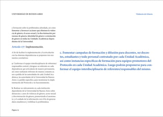 Página 32
UNIVERSIDAD DE BUENOS AIRES Violencia de Género.
c. Fomentar campañas de formación y difusión para docentes, no docen-
tes, estudiantes y todo personal contratado por cada Unidad Académica,
así como instancias específicas de formación para equipos promotores del
Protocolo en cada Unidad Académica. Luego podrán proponerse para con-
formar el equipo interdisciplinario de referentes/responsables del mismo.
y formación sobre la problemática abordada, así como
fomentar y favorecer acciones que eliminen la violen-
cia de género, el acoso sexual y la discriminación por
razones de género, identidad de género u orientación
de género en todas las Unidades Académicas depen-
dientes de la Universidad.
Artículo 15º: Implementación.
A fin de facilitar la implementación y la articulación
con las distintas dependencias se proponen tres mo-
mentos correlativos:
a. Conformar el equipo interdisciplinario de referentes/
responsables central y designar un referente en cada
dependencia que articularán de manera permanente,
así como realizarán informes de manera conjunta ya
sea a pedido de las autoridades de cada Unidad Aca-
démica, las autoridades de la Universidad de Buenos
Aires o a pedido específico, para monitorear la imple-
mentación del Protocolo y su funcionamiento.
b. Realizar un relevamiento en cada institución
dependiente de la Universidad de Buenos Aires sobre
denuncias y casos de violencia de género, acoso sexual
y discriminación de género, promoviendo el anonima-
to y el cuidado de la información con el fin de generar
datos estadísticos y visibilizar la problemática.
 