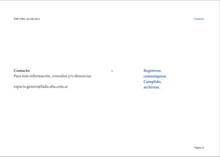 Página 33
EXP-UBA: 34.256/2015
Contacto:
Para más información, consultas y/o denuncias
espacio.genero@fadu.uba.com.ar
Contacto
Regístrese,
comuníquese.
Cumplido,
archívese.
»
 
