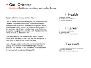Goal Oriented
    Consistently looking to contribute, learn and to develop


                                                                               Health
                                                               1 Return to climbing
A goal statement for now and the future...                     5 Yoga Instructor Certiﬁcation
                                                               10 Certiﬁed Nutritionist
I am an active contributor to helping the world overcome
“wicked” challenges by applying a deep and relevant
understanding of culture, society and technology with a
love of design and a respect for health and community. I
am seen as a high-impact social entrepreneur fostering                         Career
change by engaging in meaningful work that benefits the        1 Innovation thought leader
world as much as it benefits me.                               5 Executive Leader
                                                               10 Owner of a successful company

I live a sustainable life balancing my impact on the
planet with the need to live a full life that allows me to
contribute to society in a meaningful way.

I am a thought leader and social connector continually
looking at ways to innovate and to bring meaningful
                                                                             Personal
products and services to the world that allow people to        1 Create more meaningful familial connections
                                                               5 TED Talk ... Innovation?
live a more full, creative and happy life.                     10 Financially secure and independent
 