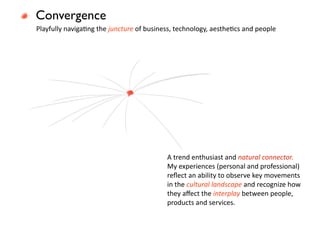 Convergence
Playfully navigaEng the juncture of business, technology, aestheEcs and people




                                          A trend enthusiast and natural connector. 
                                          My experiences (personal and professional) 
                                          reﬂect an ability to observe key movements 
                                          in the cultural landscape and recognize how 
                                          they aﬀect the interplay between people, 
                                          products and services.
 