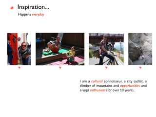 Inspiration...
Happens everyday




                   I  am  a  cultural  connoisseur,  a  city  cyclist,  a 
                   climber  of mountains  and opportuni3es  and 
                   a yoga enthusiast (for over 10 years). 
 