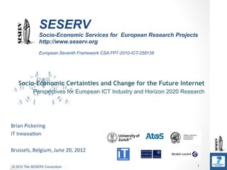 Commercial in Confidence
                 SESERV
                 Socio-Economic Services for European Research Projects
                 http://www.seserv.org
                 European Seventh Framework CSA FP7-2010-ICT-258138




    Socio-Economic Certainties and Change for the Future Internet
             Perspectives for European ICT Industry and Horizon 2020 Research




Brian	
  Pickering	
  
IT	
  Innova0on	
  
	
  
Brussels,	
  Belgium,	
  June	
  20,	
  2012	
  

© 2011 The SESERV Consortium
 © 2012 The SESERV Consortium                                             1
 