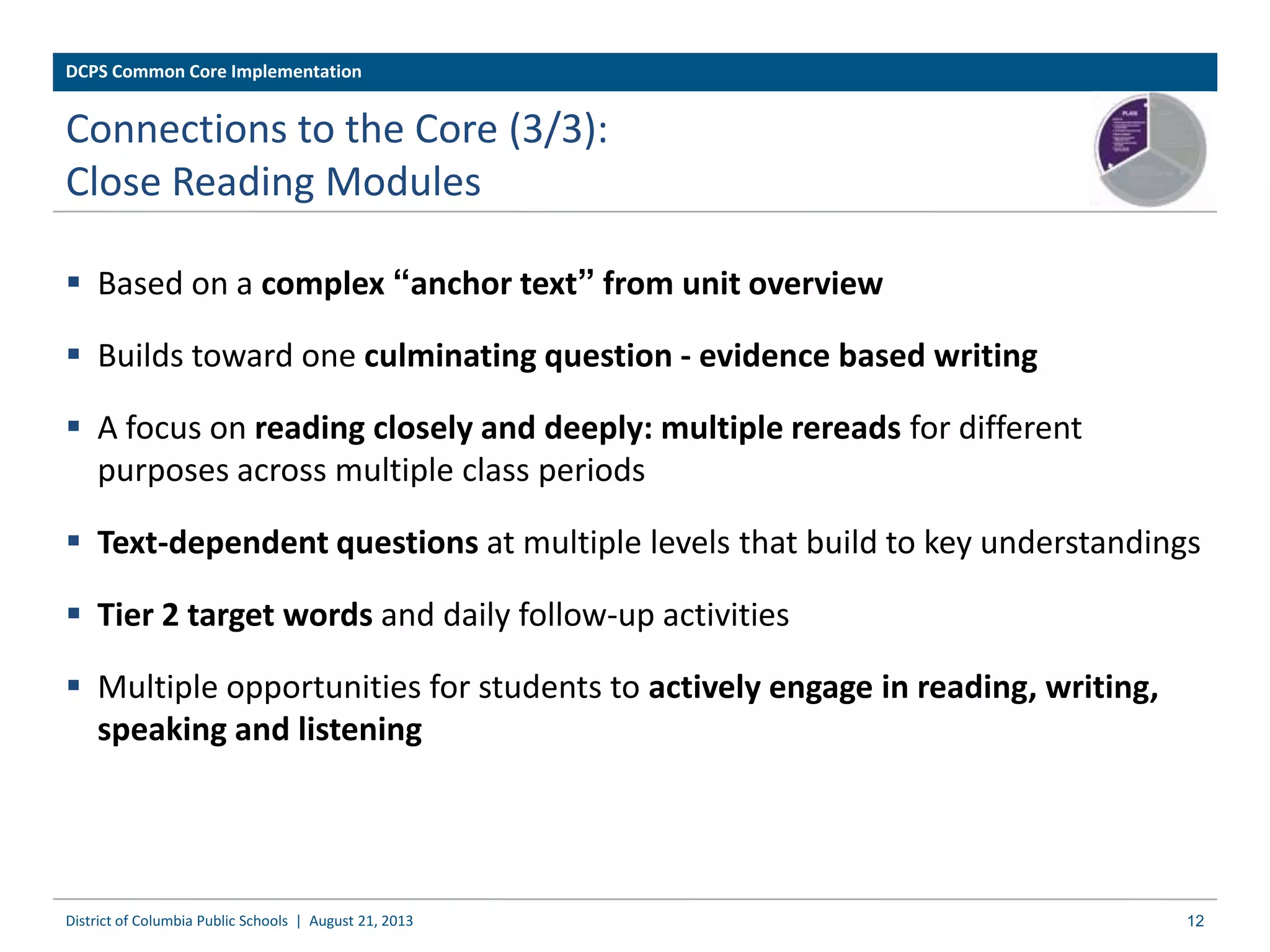  Based on a complex “anchor text” from unit overview
 Builds toward one culminating question - evidence based writing
 A focus on reading closely and deeply: multiple rereads for different
purposes across multiple class periods
 Text-dependent questions at multiple levels that build to key understandings
 Tier 2 target words and daily follow-up activities
 Multiple opportunities for students to actively engage in reading, writing,
speaking and listening
District of Columbia Public Schools | August 21, 2013 12
DCPS Common Core Implementation
Connections to the Core (3/3):
Close Reading Modules
 